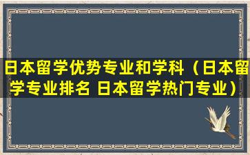 日本留学优势专业和学科（日本留学专业排名 日本留学热门专业）